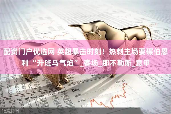 配资门户优选网 英超暴击时刻！热刺主场要碾伯恩利 “升班马气焰”_客场_那不勒斯_意甲